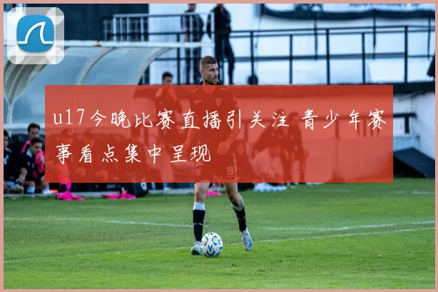 u17今晚比赛直播引关注 青少年赛事看点集中呈现