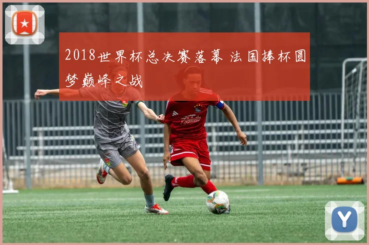 2018世界杯总决赛落幕 法国捧杯圆梦巅峰之战