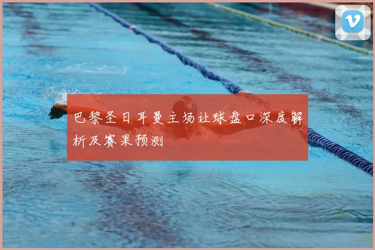 巴黎圣日耳曼主场让球盘口深度解析及赛果预测