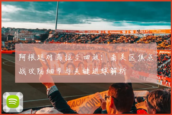 阿根廷对乌拉圭回放：南美区焦点战攻防细节与关键进球解析