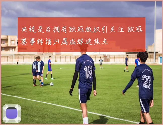 央视是否拥有欧冠版权引关注 欧冠赛事转播归属成球迷焦点