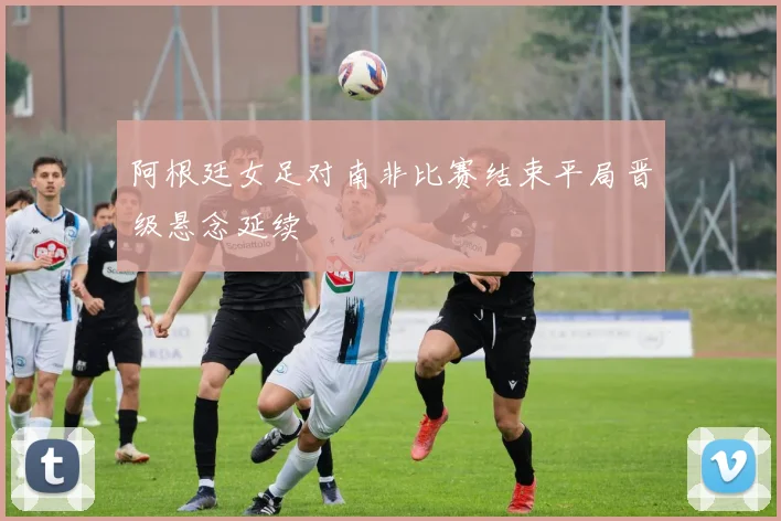 阿根廷女足对南非比赛结束平局晋级悬念延续