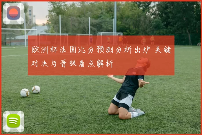 欧洲杯法国比分预测分析出炉 关键对决与晋级看点解析