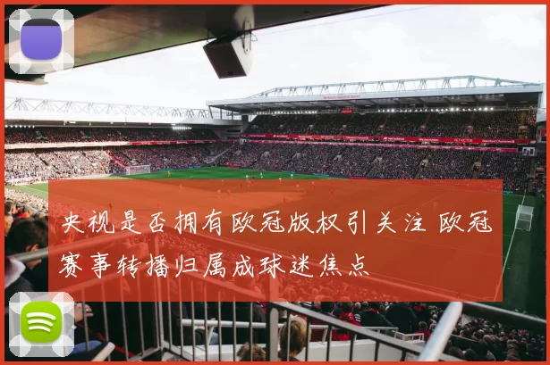 央视是否拥有欧冠版权引关注 欧冠赛事转播归属成球迷焦点