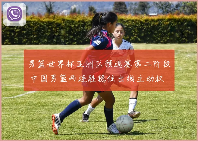 男篮世界杯亚洲区预选赛第二阶段 中国男篮两连胜稳住出线主动权