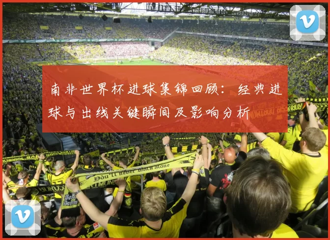 南非世界杯进球集锦回顾：经典进球与出线关键瞬间及影响分析