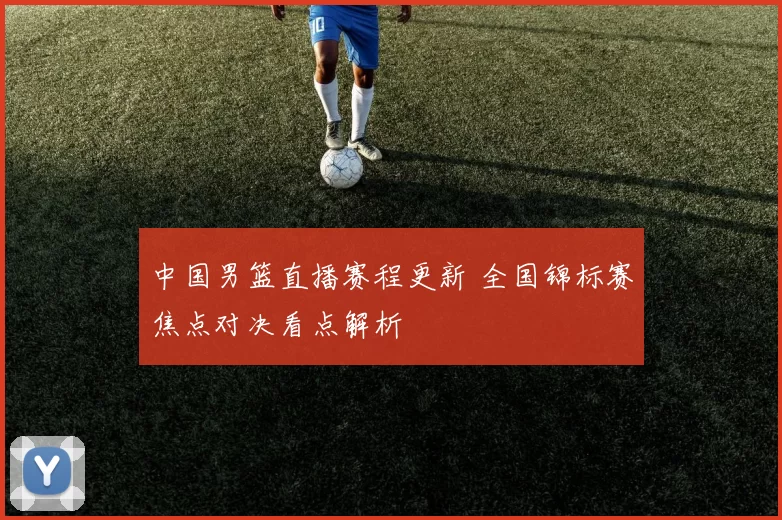 中国男篮直播赛程更新 全国锦标赛焦点对决看点解析