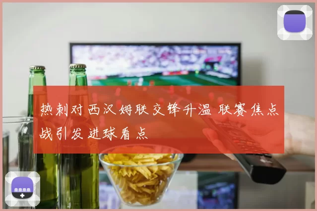 热刺对西汉姆联交锋升温 联赛焦点战引发进球看点