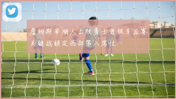 詹姆斯率湖人击败勇士晋级季后赛关键战锁定西部第八席位