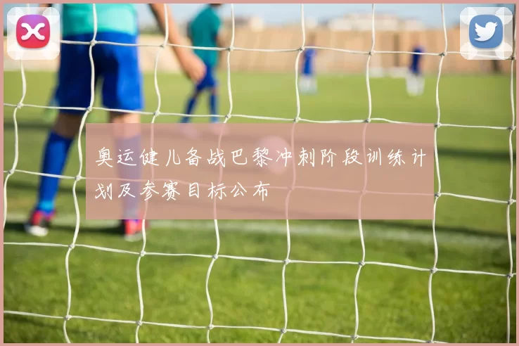 奥运健儿备战巴黎冲刺阶段训练计划及参赛目标公布