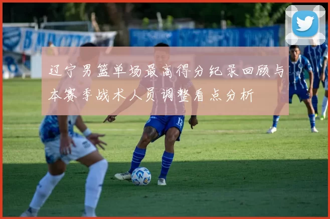 辽宁男篮单场最高得分纪录回顾与本赛季战术人员调整看点分析