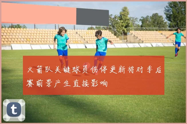 火箭队关键球员伤停更新将对季后赛前景产生直接影响