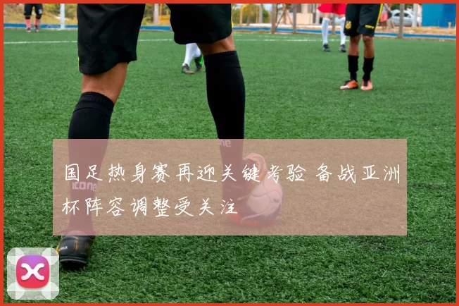 国足热身赛再迎关键考验 备战亚洲杯阵容调整受关注