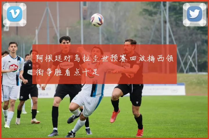 阿根廷对乌拉圭世预赛回放梅西领衔争胜看点十足