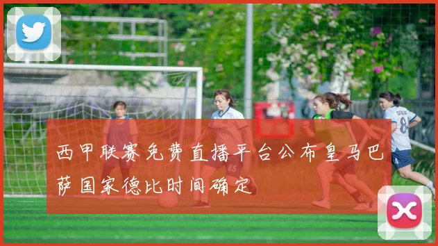 西甲联赛免费直播平台公布皇马巴萨国家德比时间确定