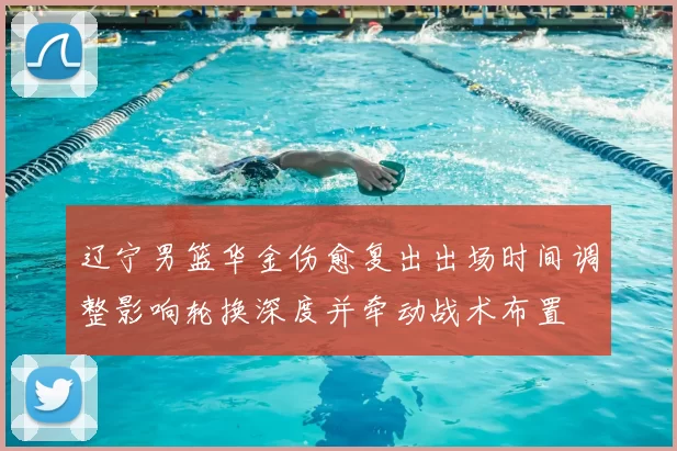 辽宁男篮华金伤愈复出出场时间调整影响轮换深度并牵动战术布置