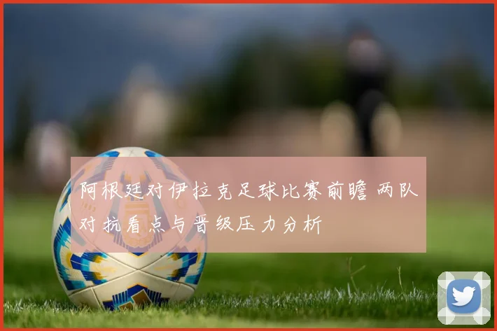 阿根廷对伊拉克足球比赛前瞻 两队对抗看点与晋级压力分析