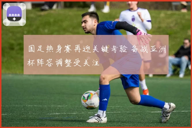 国足热身赛再迎关键考验 备战亚洲杯阵容调整受关注