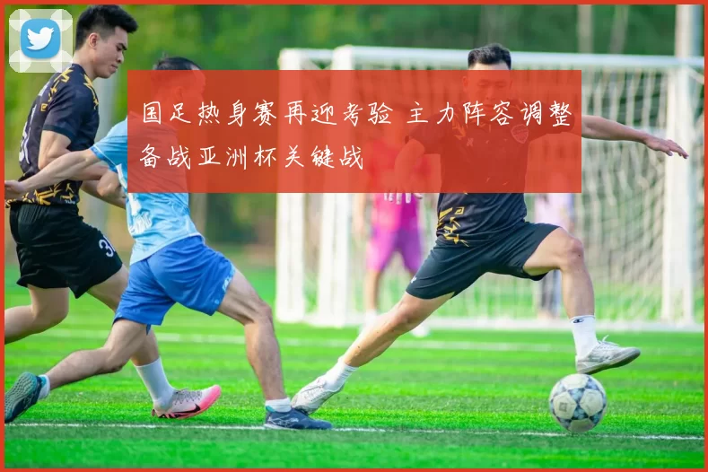 国足热身赛再迎考验 主力阵容调整备战亚洲杯关键战