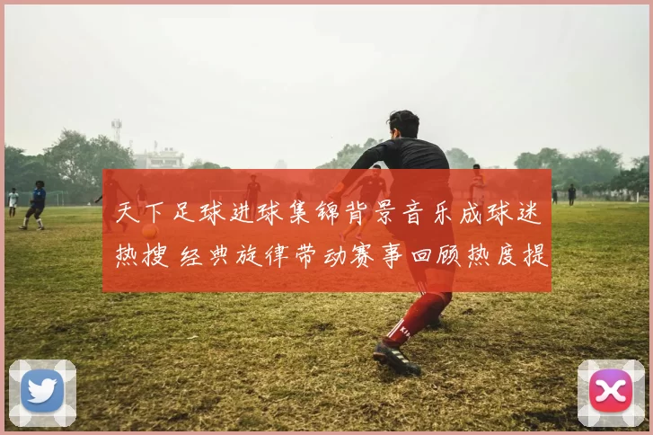 天下足球进球集锦背景音乐成球迷热搜 经典旋律带动赛事回顾热度提升