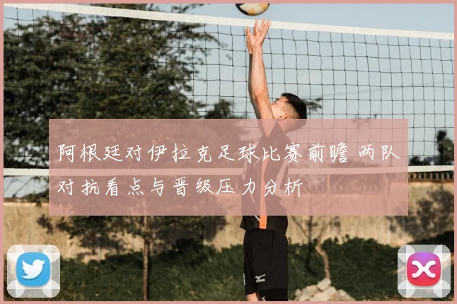 阿根廷对伊拉克足球比赛前瞻 两队对抗看点与晋级压力分析