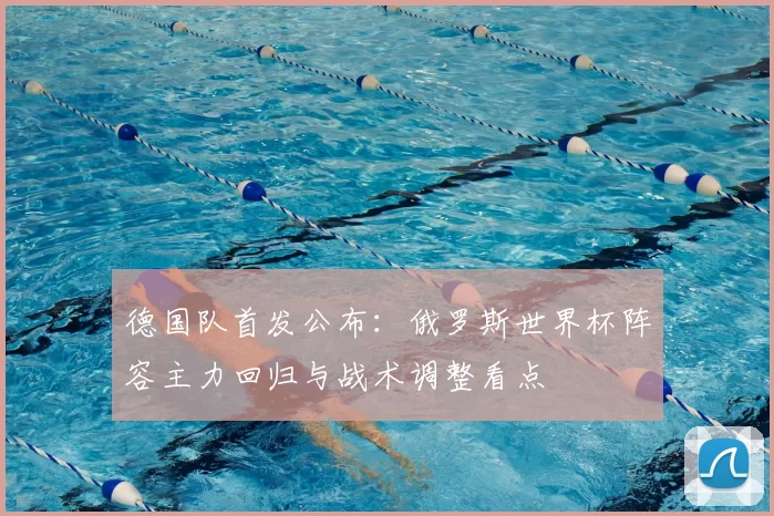 德国队首发公布：俄罗斯世界杯阵容主力回归与战术调整看点