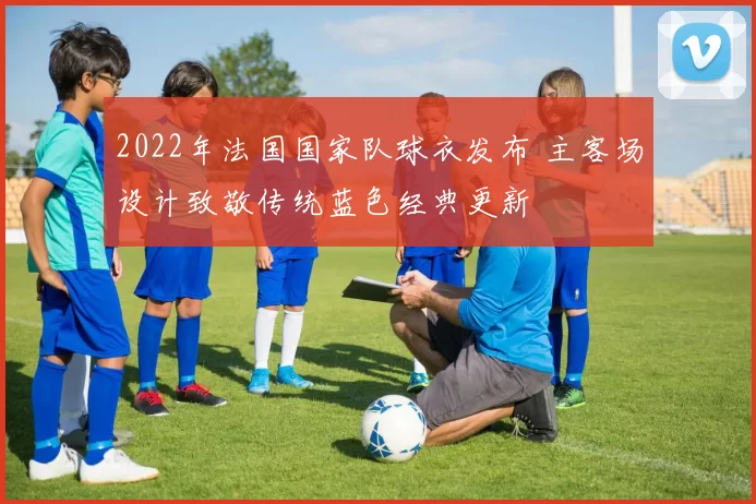 2022年法国国家队球衣发布 主客场设计致敬传统蓝色经典更新