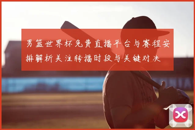 男篮世界杯免费直播平台与赛程安排解析关注转播时段与关键对决