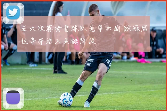 五大联赛榜首球队竞争加剧 欧冠席位争夺进入关键阶段