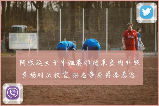 阿根廷女子甲组赛程结果查询升级 多场对决收官 排名争夺再添悬念