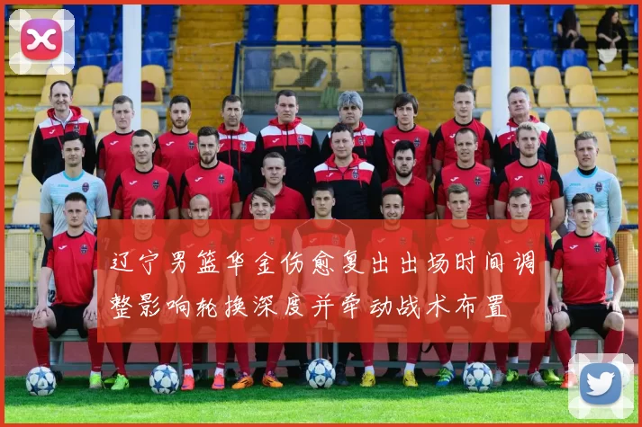 辽宁男篮华金伤愈复出出场时间调整影响轮换深度并牵动战术布置