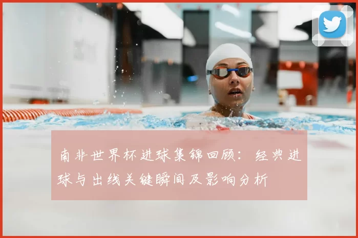 南非世界杯进球集锦回顾：经典进球与出线关键瞬间及影响分析