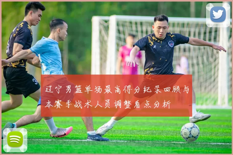 辽宁男篮单场最高得分纪录回顾与本赛季战术人员调整看点分析