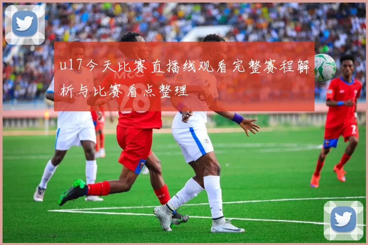 u17今天比赛直播线观看完整赛程解析与比赛看点整理