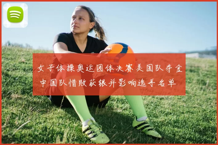 女子体操奥运团体决赛美国队夺金 中国队惜败获银并影响选手名单