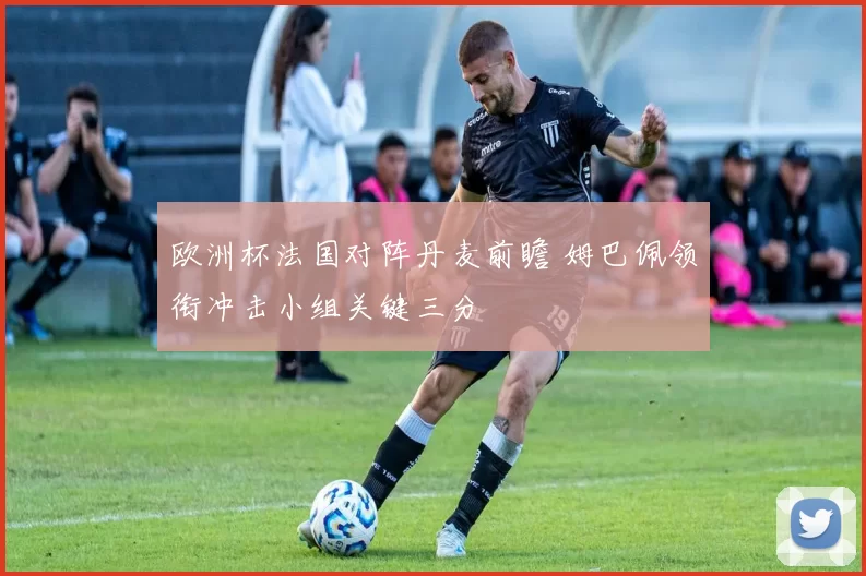 欧洲杯法国对阵丹麦前瞻 姆巴佩领衔冲击小组关键三分