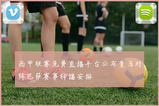 西甲联赛免费直播平台公布皇马对阵巴萨赛事转播安排