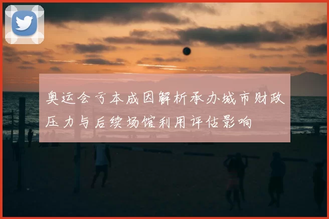 奥运会亏本成因解析承办城市财政压力与后续场馆利用评估影响