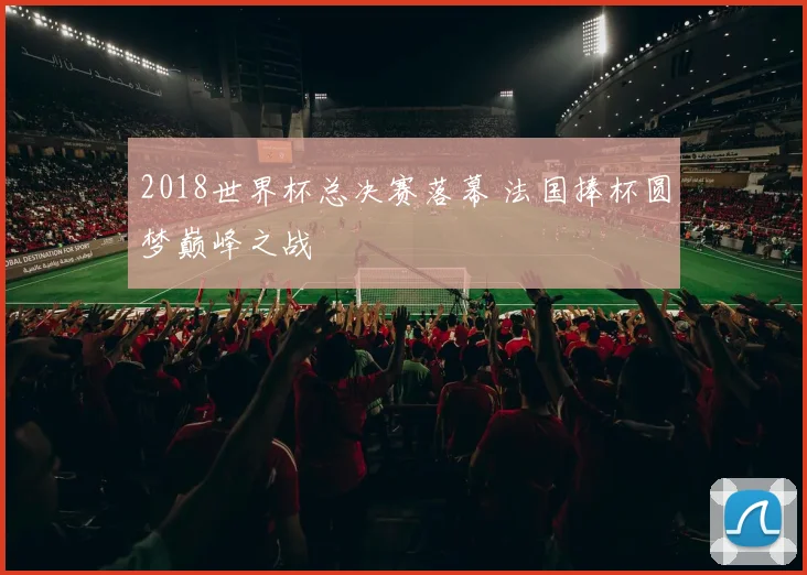 2018世界杯总决赛落幕 法国捧杯圆梦巅峰之战