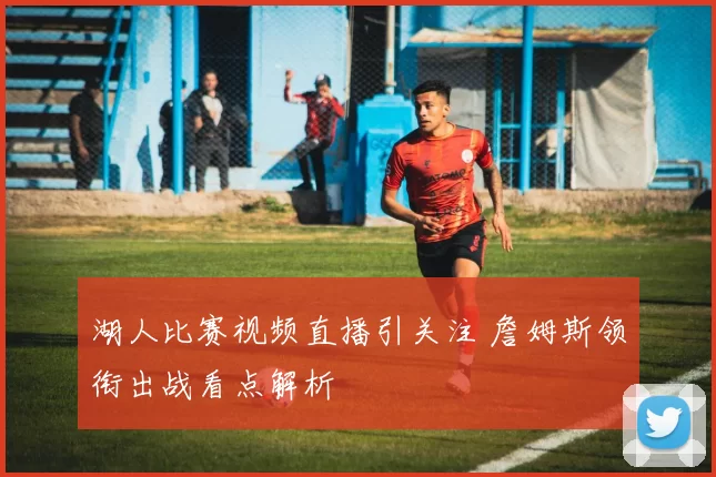 湖人比赛视频直播引关注 詹姆斯领衔出战看点解析