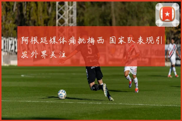 阿根廷媒体痛批梅西 国家队表现引发外界关注