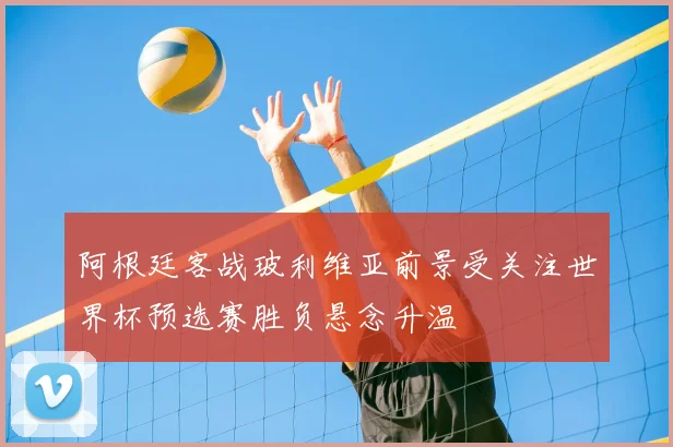 阿根廷客战玻利维亚前景受关注世界杯预选赛胜负悬念升温