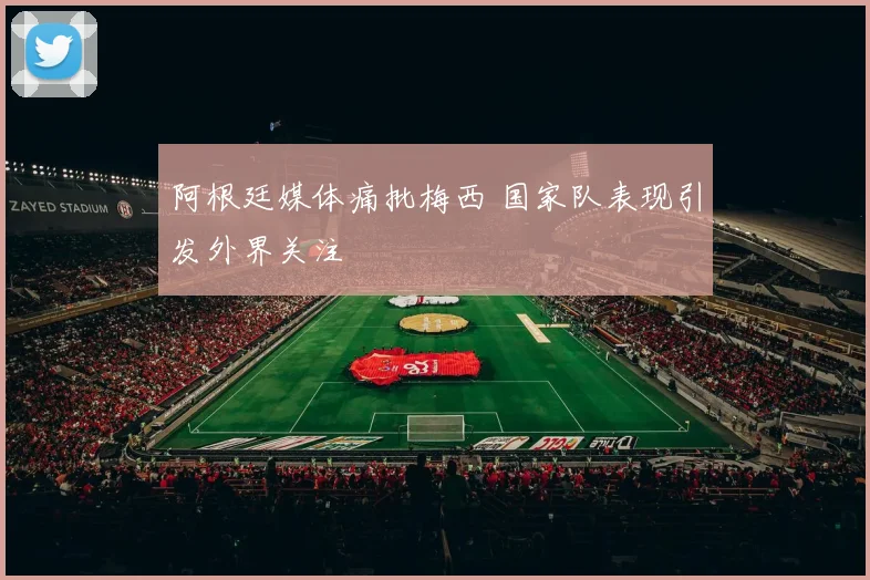 阿根廷媒体痛批梅西 国家队表现引发外界关注