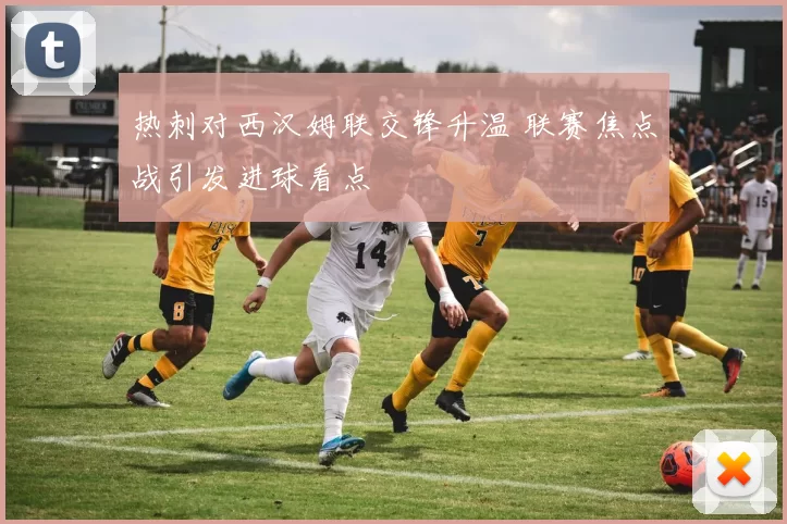 热刺对西汉姆联交锋升温 联赛焦点战引发进球看点