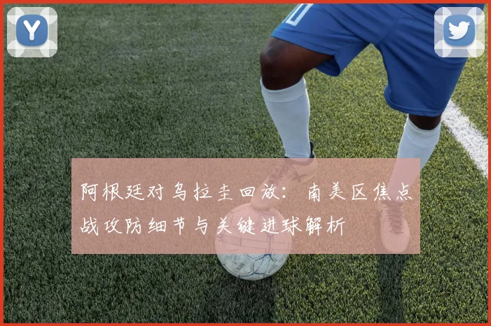 阿根廷对乌拉圭回放：南美区焦点战攻防细节与关键进球解析