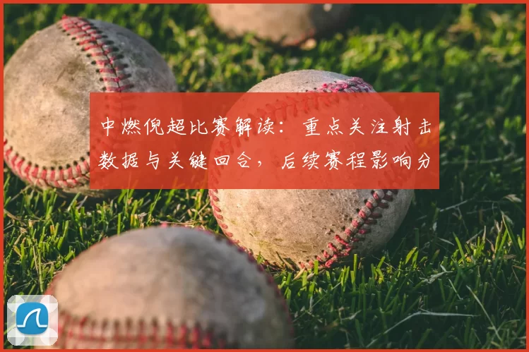 中燃倪超比赛解读：重点关注射击数据与关键回合，后续赛程影响分析