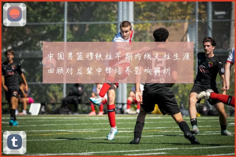 中国男篮穆铁柱早期内线支柱生涯回顾对后辈中锋培养影响解析