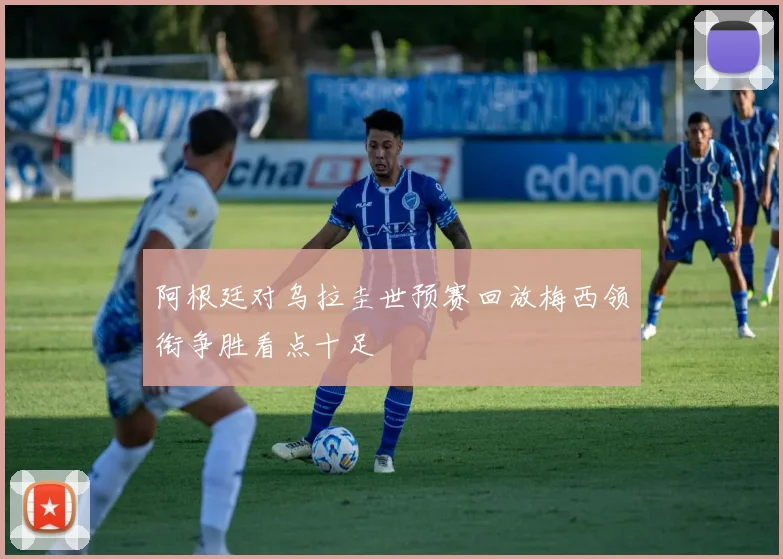 阿根廷对乌拉圭世预赛回放梅西领衔争胜看点十足