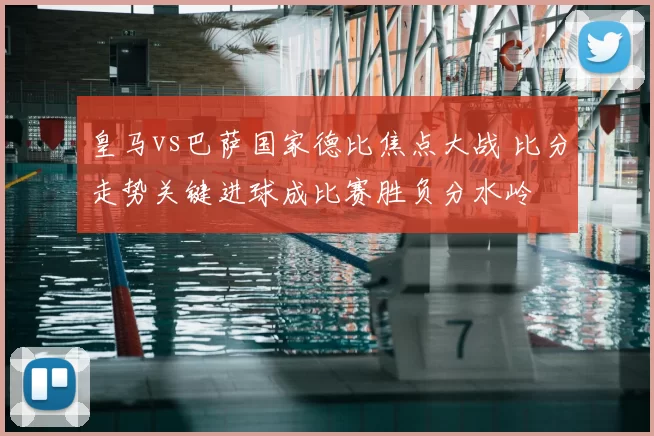 皇马vs巴萨国家德比焦点大战 比分走势关键进球成比赛胜负分水岭