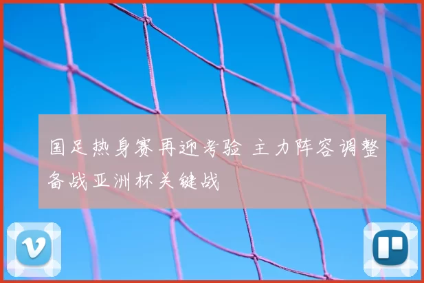 国足热身赛再迎考验 主力阵容调整备战亚洲杯关键战